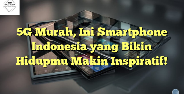 5G Murah, Ini Smartphone Indonesia yang Bikin Hidupmu Makin Inspiratif!