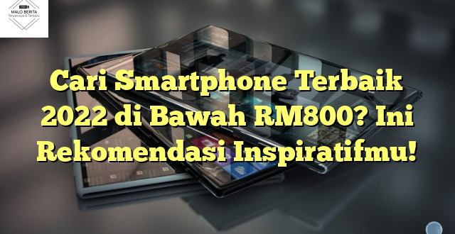 Cari Smartphone Terbaik 2022 di Bawah RM800? Ini Rekomendasi Inspiratifmu!