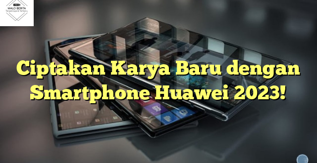 Ciptakan Karya Baru dengan Smartphone Huawei 2023!