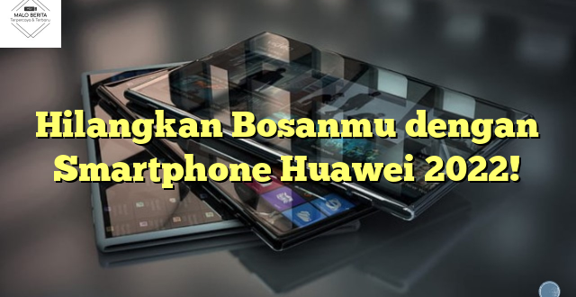 Hilangkan Bosanmu dengan Smartphone Huawei 2022!