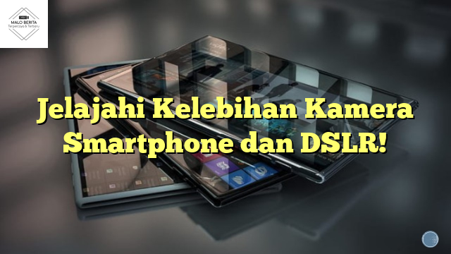 Jelajahi Kelebihan Kamera Smartphone dan DSLR!
