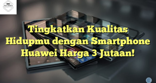 Tingkatkan Kualitas Hidupmu dengan Smartphone Huawei Harga 3 Jutaan!