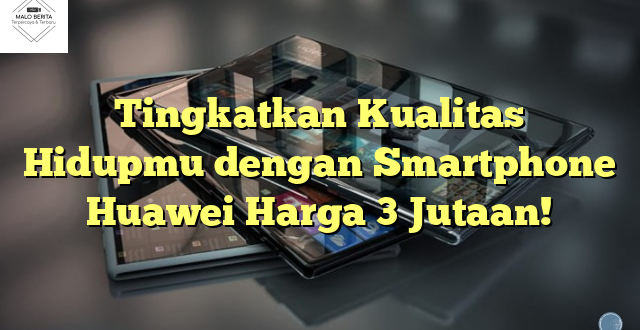 Tingkatkan Kualitas Hidupmu dengan Smartphone Huawei Harga 3 Jutaan!