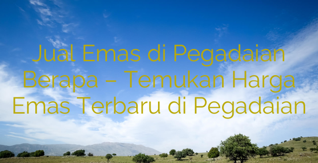 Jual Emas di Pegadaian Berapa – Temukan Harga Emas Terbaru di Pegadaian