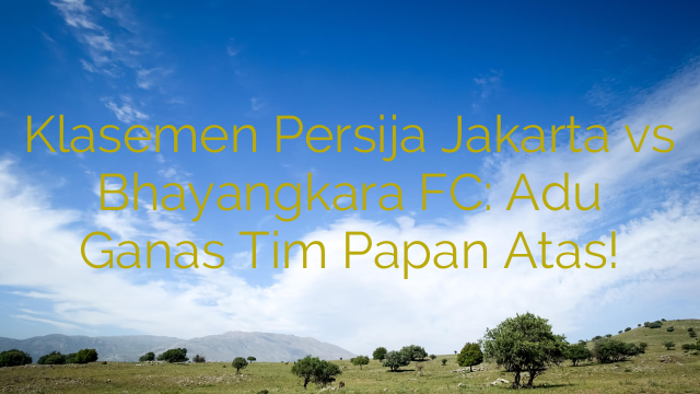 Klasemen Persija Jakarta vs Bhayangkara FC: Adu Ganas Tim Papan Atas!