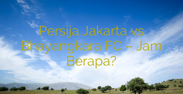 Persija Jakarta vs Bhayangkara FC – Jam Berapa?
