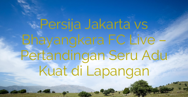 Persija Jakarta vs Bhayangkara FC Live – Pertandingan Seru Adu Kuat di Lapangan