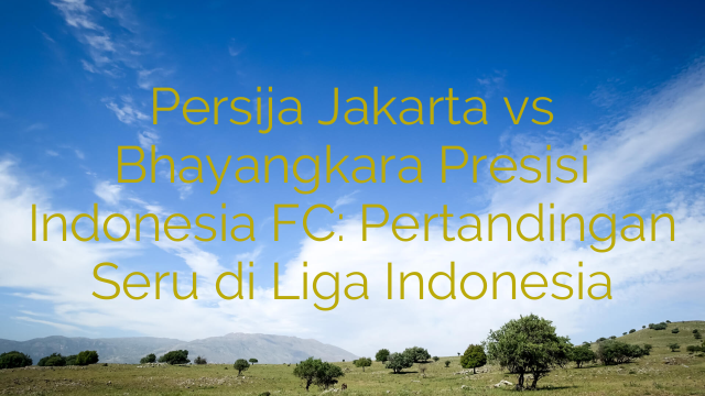 Persija Jakarta vs Bhayangkara Presisi Indonesia FC: Pertandingan Seru di Liga Indonesia