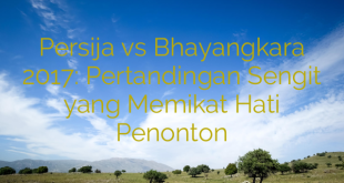 Persija vs Bhayangkara 2017: Pertandingan Sengit yang Memikat Hati Penonton