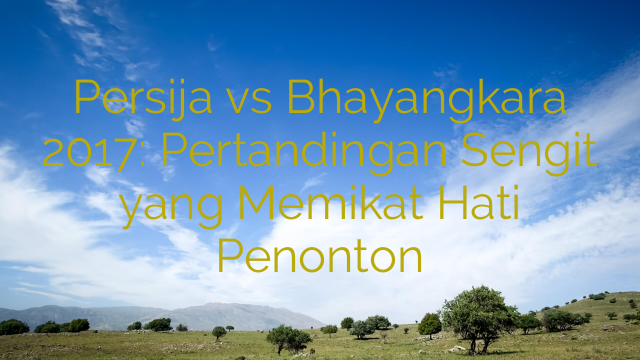 Persija vs Bhayangkara 2017: Pertandingan Sengit yang Memikat Hati Penonton