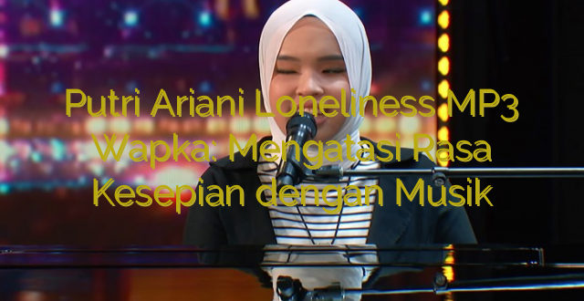 Putri Ariani Loneliness MP3 Wapka: Mengatasi Rasa Kesepian dengan Musik
