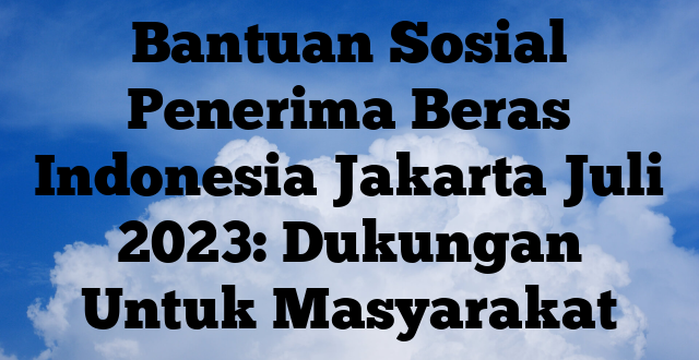 Bantuan Sosial Penerima Beras Indonesia Jakarta Juli 2023: Dukungan Untuk Masyarakat