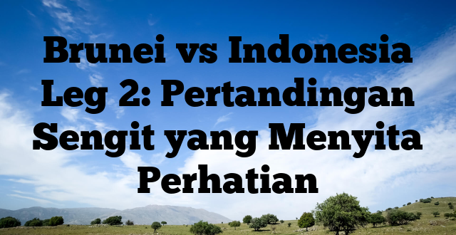 Brunei vs Indonesia Leg 2: Pertandingan Sengit yang Menyita Perhatian