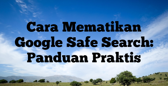 Cara Mematikan Google Safe Search: Panduan Praktis