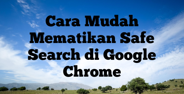 Cara Mudah Mematikan Safe Search di Google Chrome