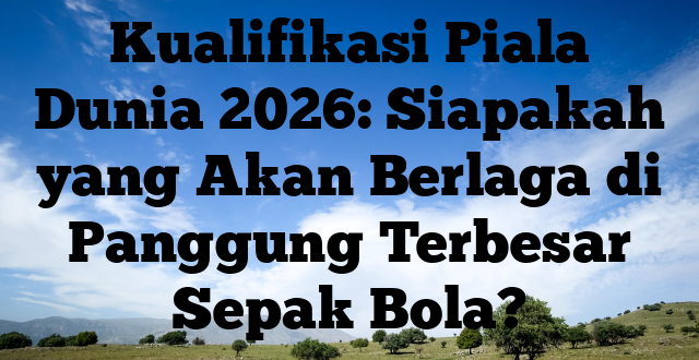 Kualifikasi Piala Dunia 2026: Siapakah yang Akan Berlaga di Panggung Terbesar Sepak Bola?