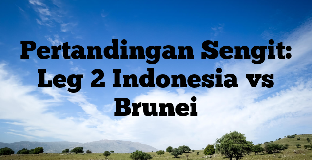 Pertandingan Sengit: Leg 2 Indonesia vs Brunei