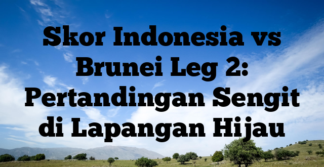 Skor Indonesia vs Brunei Leg 2: Pertandingan Sengit di Lapangan Hijau